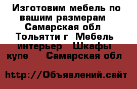 Изготовим мебель по вашим размерам - Самарская обл., Тольятти г. Мебель, интерьер » Шкафы, купе   . Самарская обл.